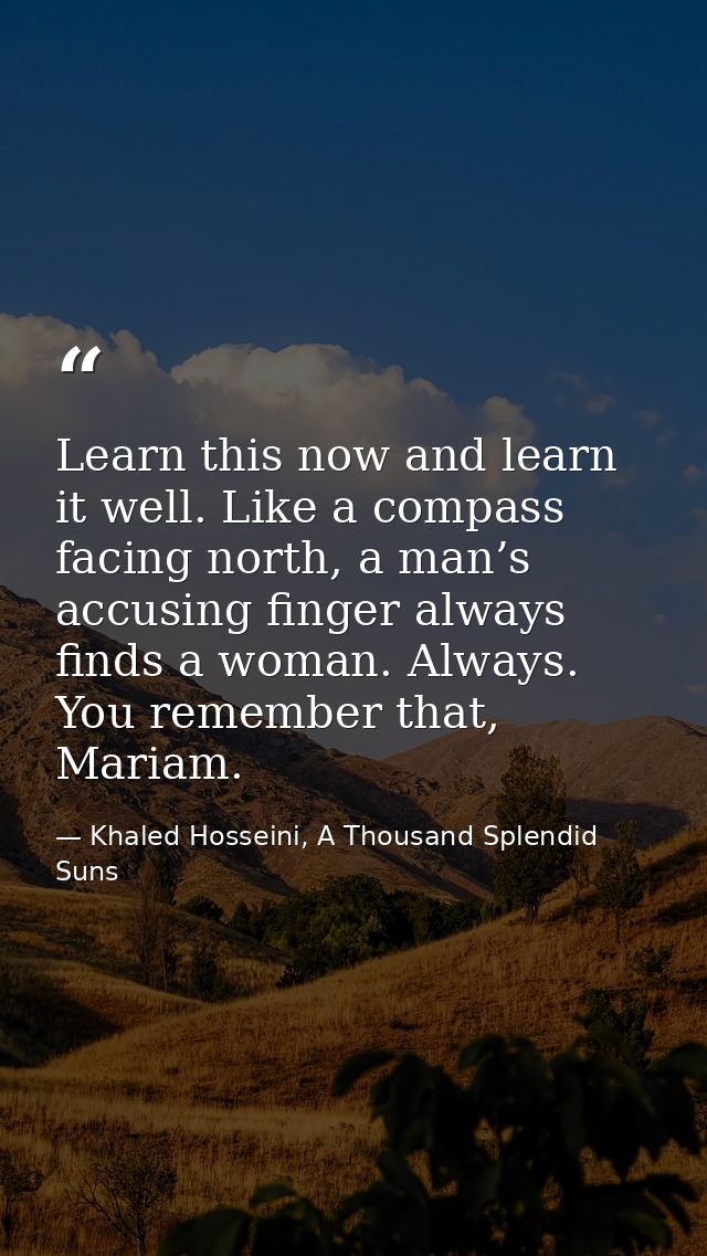 Learn this now and learn it well. Like a compass facing north, a man’s accusing finger always finds a woman. Always. You — Khaled Hosseini, A Thousand Splendid Suns