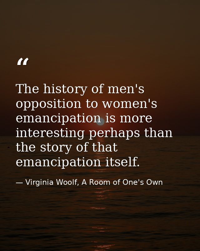 The history of men's opposition to women's emancipation is more interesting perhaps than the story of that emancipation  — Virginia Woolf, A Room of One's Own