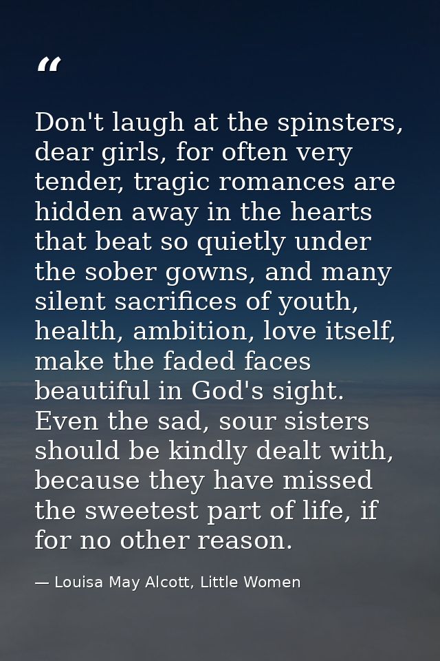 Don't laugh at the spinsters, dear girls, for often very tender, tragic romances are hidden away in the hearts that beat — Louisa May Alcott, Little Women