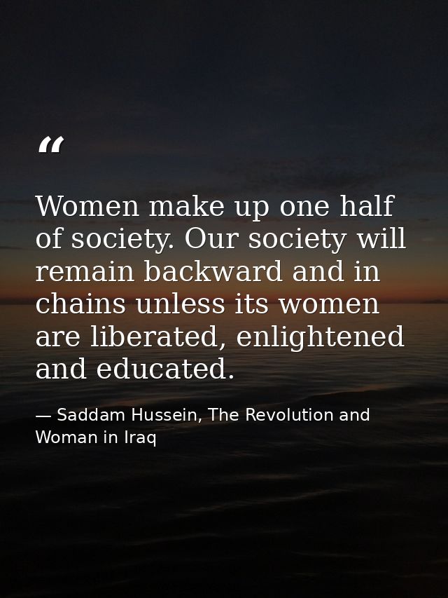 Women make up one half of society. Our society will remain backward and in chains unless its women are liberated, enligh — Saddam Hussein, The Revolution and Woman in Iraq