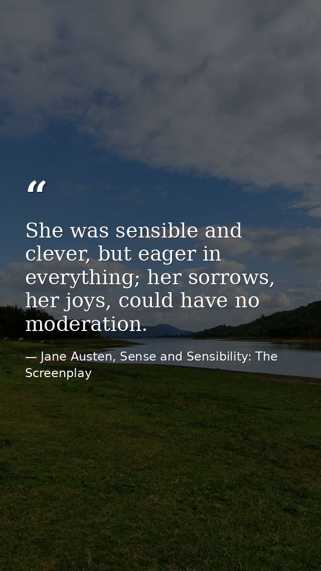 She was sensible and clever, but eager in everything; her sorrows, her joys, could have no moderation. — Jane Austen, Sense and Sensibility: The Screenplay