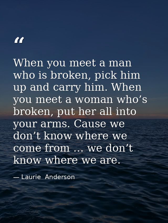 When you meet a man who is broken, pick him up and carry him. When you meet a woman who’s broken, put her all into your  — Laurie  Anderson