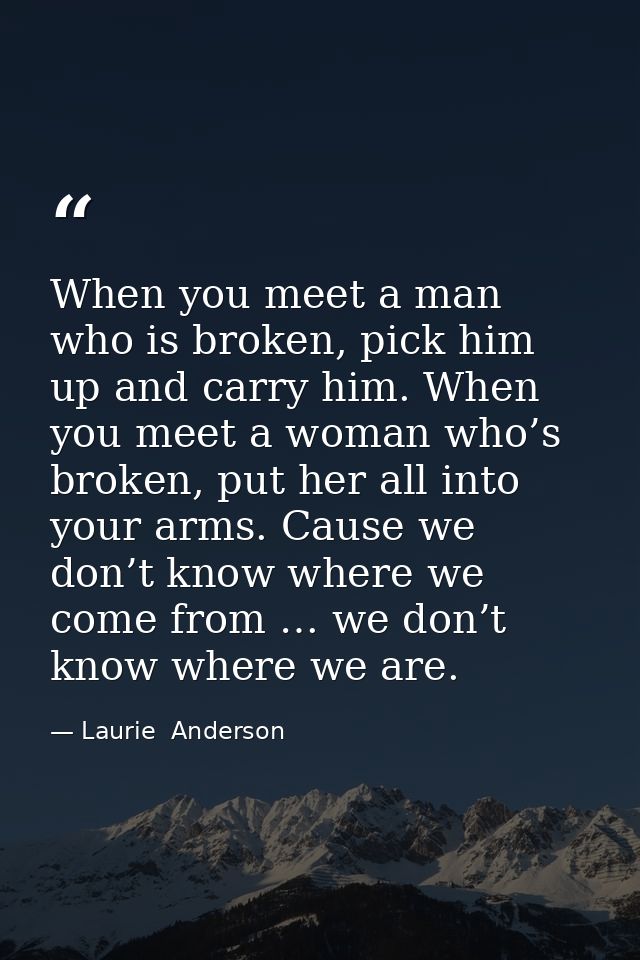 When you meet a man who is broken, pick him up and carry him. When you meet a woman who’s broken, put her all into your  — Laurie  Anderson