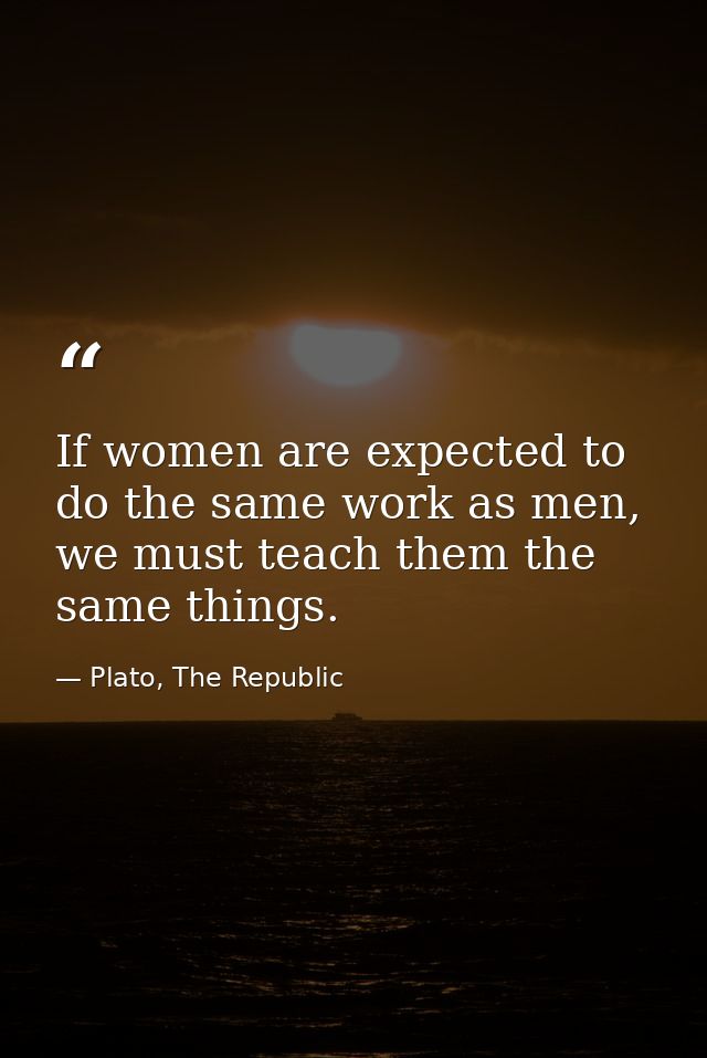If women are expected to do the same work as men, we must teach them the same things. — Plato, The Republic