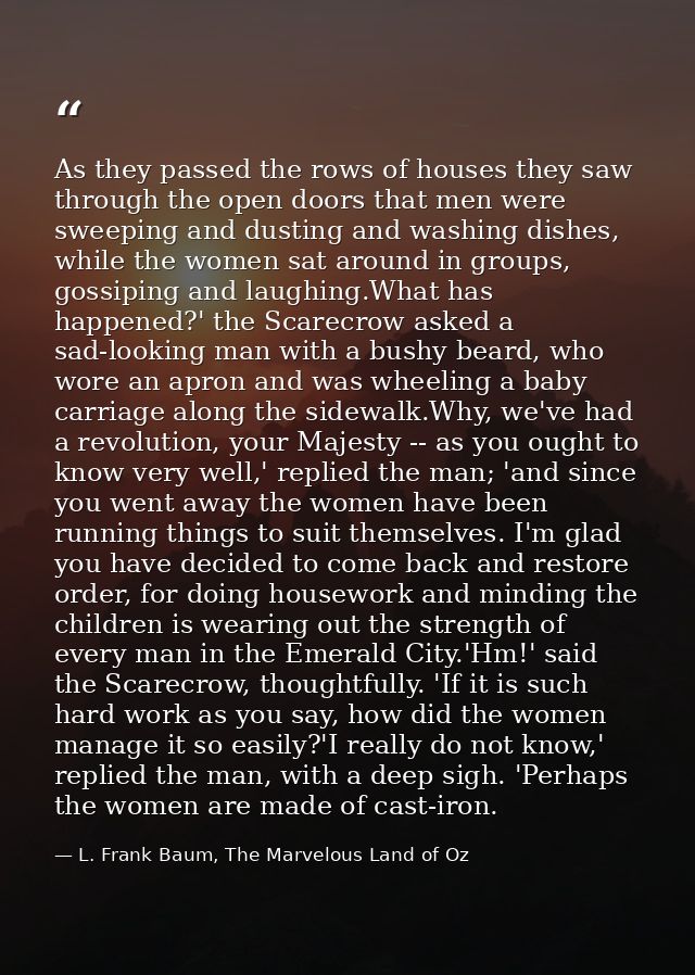 As they passed the rows of houses they saw through the open doors that men were sweeping and dusting and washing dishes, — L. Frank Baum, The Marvelous Land of Oz