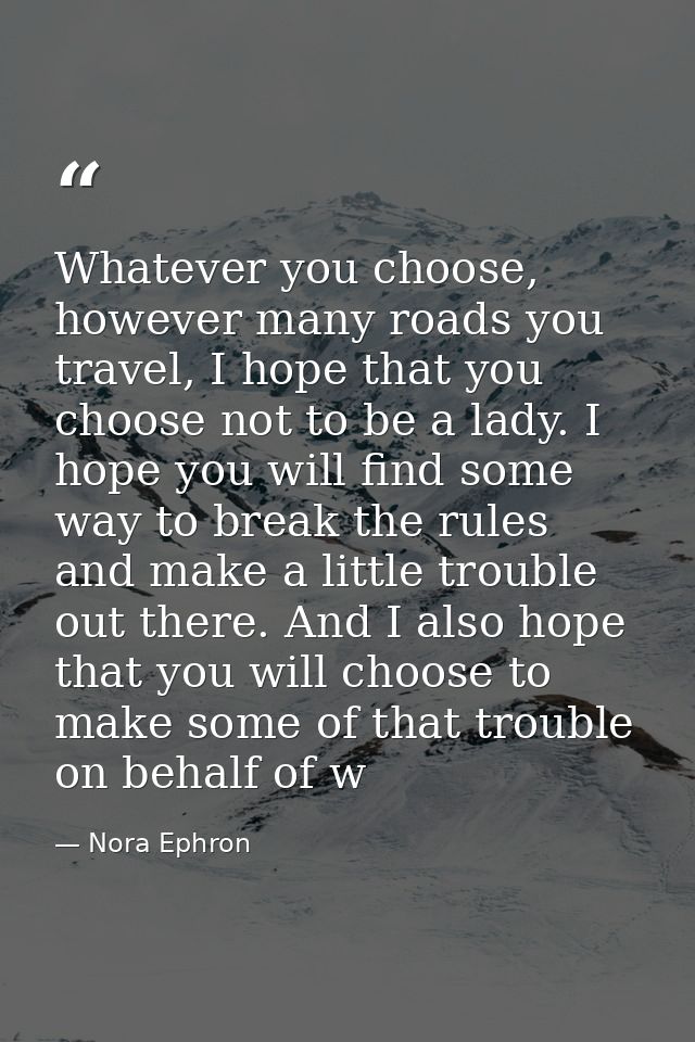 Whatever you choose, however many roads you travel, I hope that you choose not to be a lady. I hope you will find some w — Nora Ephron