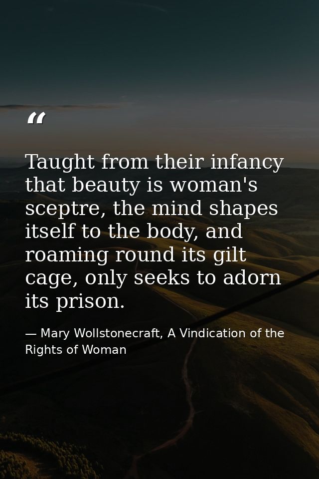 Taught from their infancy that beauty is woman's sceptre, the mind shapes itself to the body, and roaming round its gilt — Mary Wollstonecraft, A Vindication of the Rights of Woman
