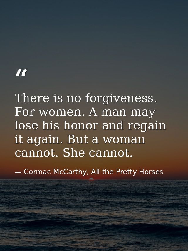 There is no forgiveness. For women. A man may lose his honor and regain it again. But a woman cannot. She cannot. — Cormac McCarthy, All the Pretty Horses