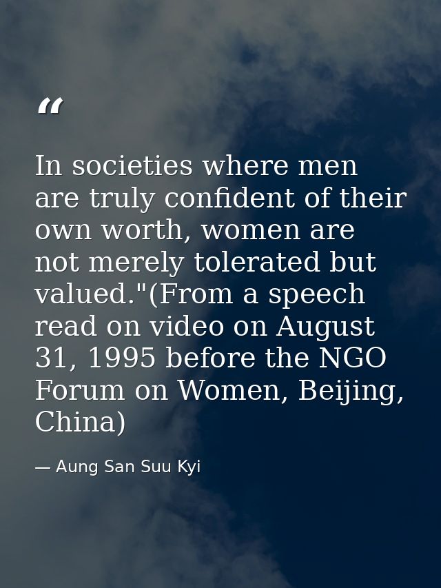 In societies where men are truly confident of their own worth, women are not merely tolerated but valued."(From a speech — Aung San Suu Kyi