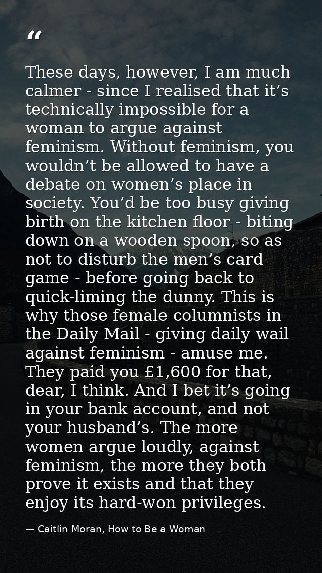 These days, however, I am much calmer - since I realised that it’s technically impossible for a woman to argue against f — Caitlin Moran, How to Be a Woman