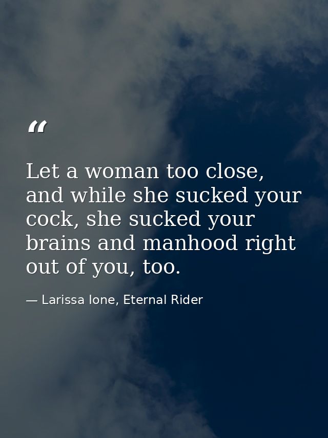 Let a woman too close, and while she sucked your cock, she sucked your brains and manhood right out of you, too. — Larissa Ione, Eternal Rider