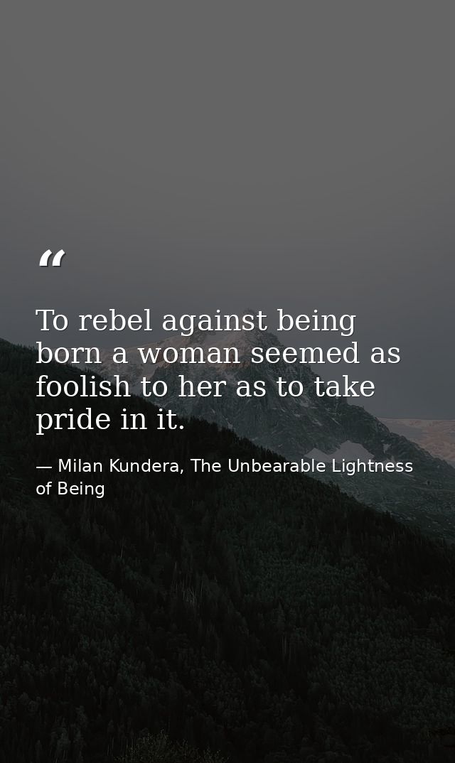 To rebel against being born a woman seemed as foolish to her as to take pride in it. — Milan Kundera, The Unbearable Lightness of Being