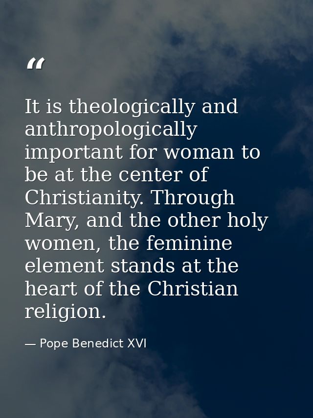 It is theologically and anthropologically important for woman to be at the center of Christianity. Through Mary, and the — Pope Benedict XVI