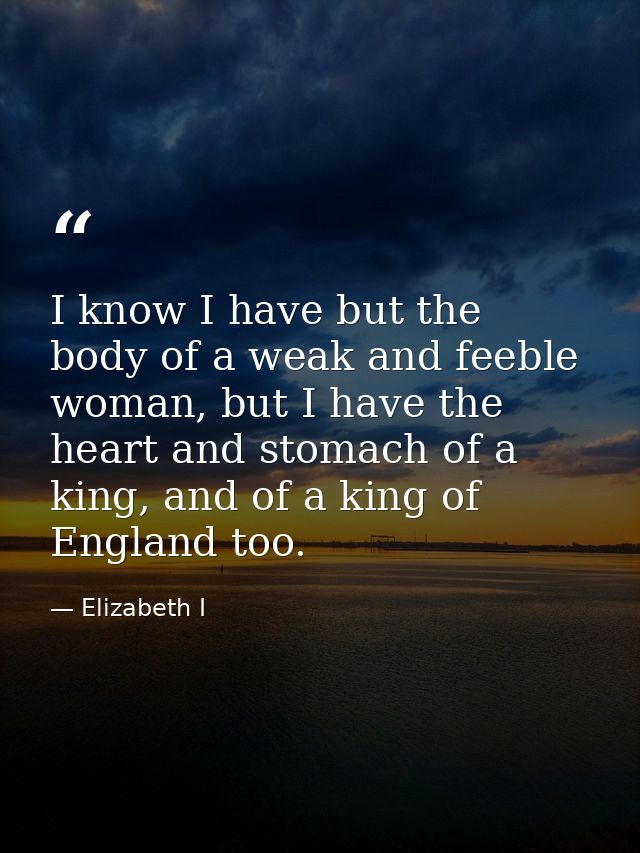 I know I have but the body of a weak and feeble woman, but I have the heart and stomach of a king, and of a king of Engl — Elizabeth I