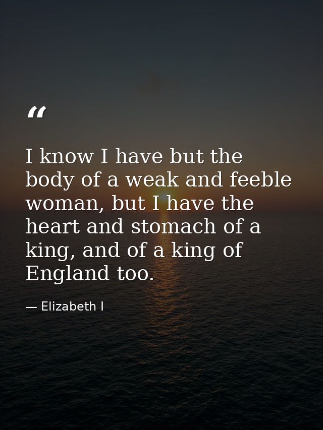 I know I have but the body of a weak and feeble woman, but I have the heart and stomach of a king, and of a king of Engl — Elizabeth I