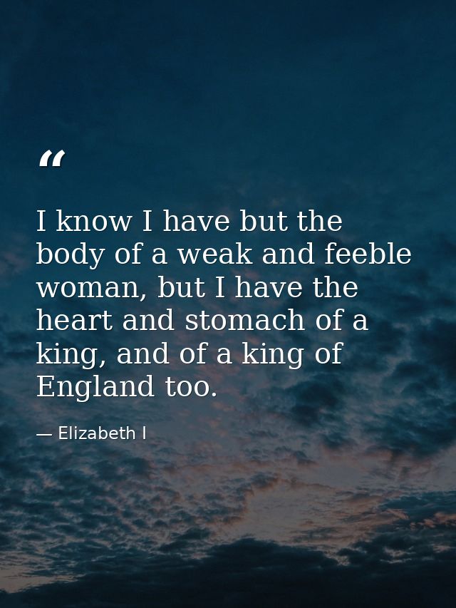 I know I have but the body of a weak and feeble woman, but I have the heart and stomach of a king, and of a king of Engl — Elizabeth I