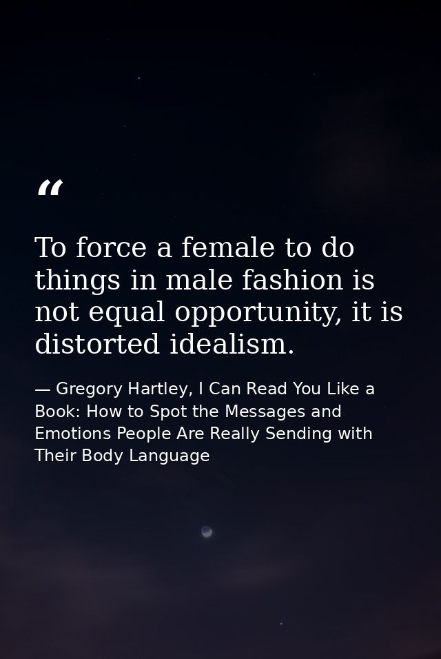 To force a female to do things in male fashion is not equal opportunity, it is distorted idealism. — Gregory Hartley, I Can Read You Like a Book: How to Spot the Messages and Emotions People Are Really Sending with Their Body Language