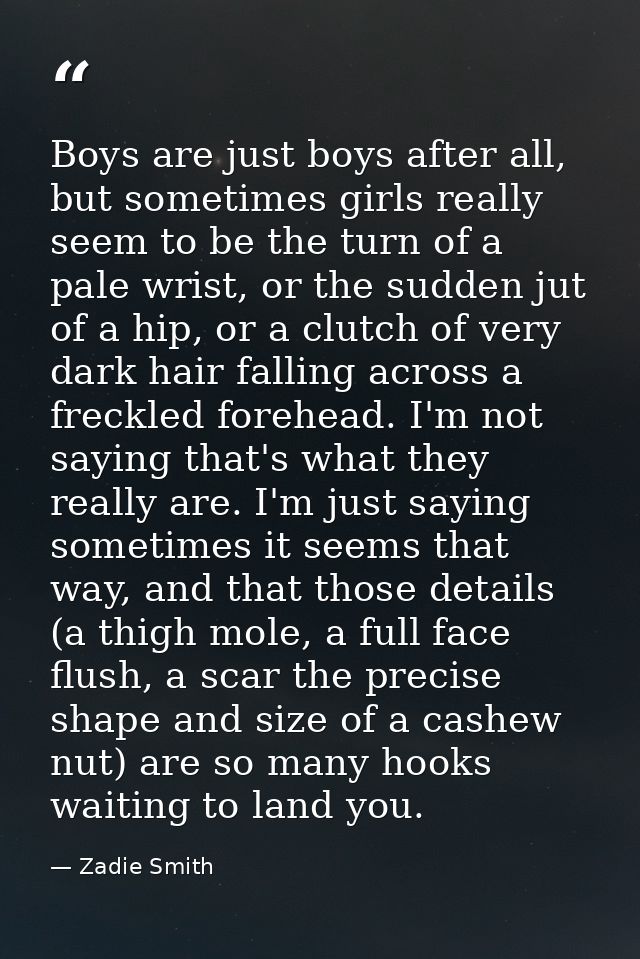Boys are just boys after all, but sometimes girls really seem to be the turn of a pale wrist, or the sudden jut of a hip — Zadie Smith