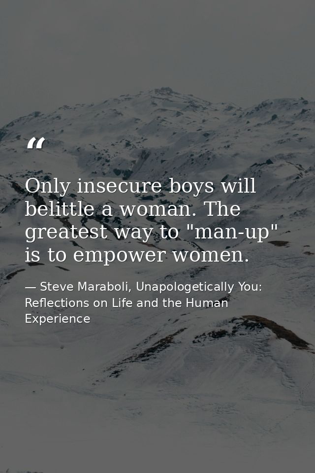 Only insecure boys will belittle a woman. The greatest way to "man-up" is to empower women. — Steve Maraboli, Unapologetically You: Reflections on Life and the Human Experience