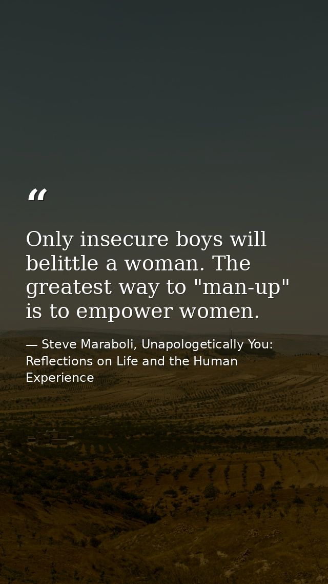 Only insecure boys will belittle a woman. The greatest way to "man-up" is to empower women. — Steve Maraboli, Unapologetically You: Reflections on Life and the Human Experience