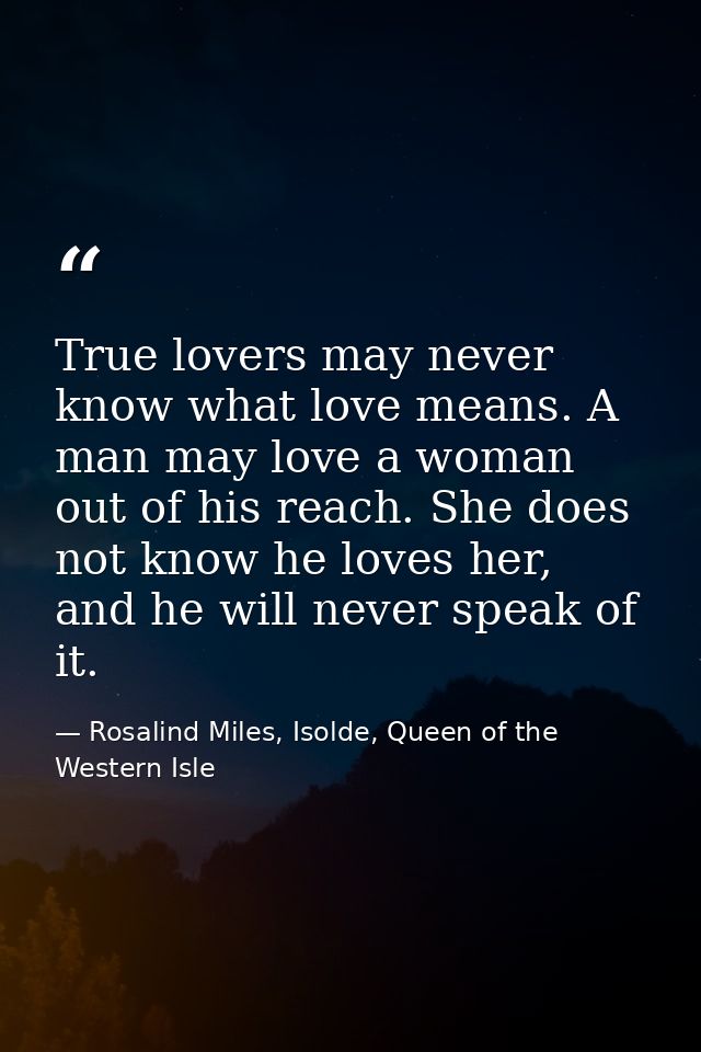 True lovers may never know what love means. A man may love a woman out of his reach. She does not know he loves her, and — Rosalind Miles, Isolde, Queen of the Western Isle