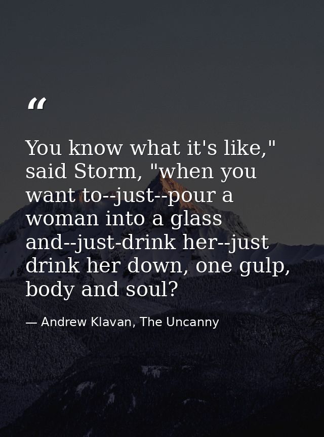 You know what it's like," said Storm, "when you want to--just--pour a woman into a glass and--just-drink her--just drink — Andrew Klavan, The Uncanny