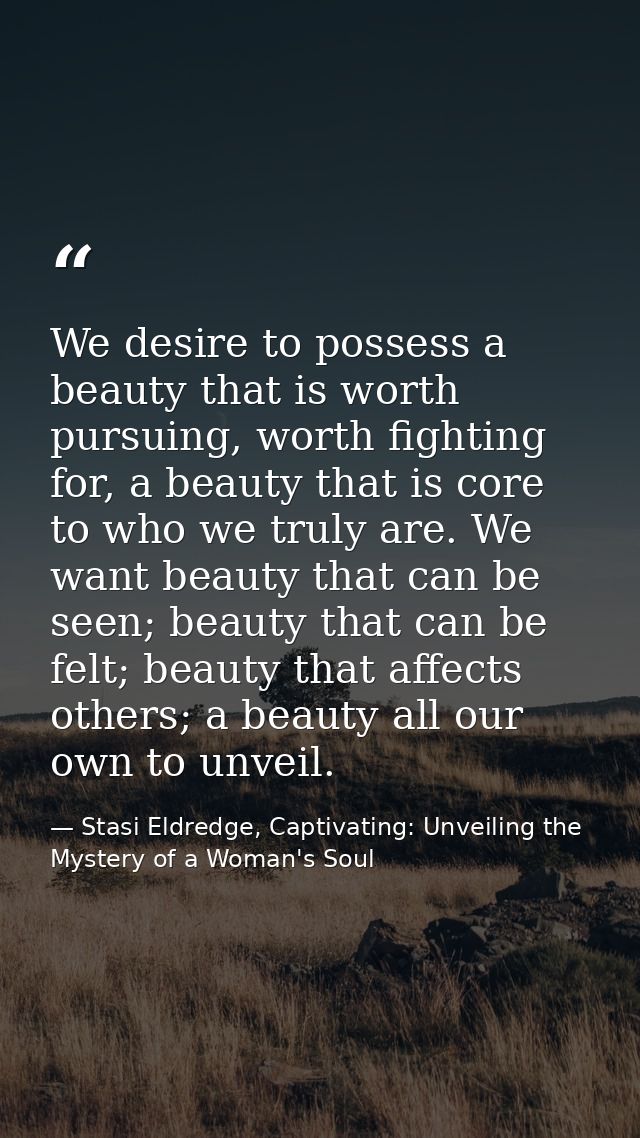 We desire to possess a beauty that is worth pursuing, worth fighting for, a beauty that is core to who we truly are. We  — Stasi Eldredge, Captivating: Unveiling the Mystery of a Woman's Soul