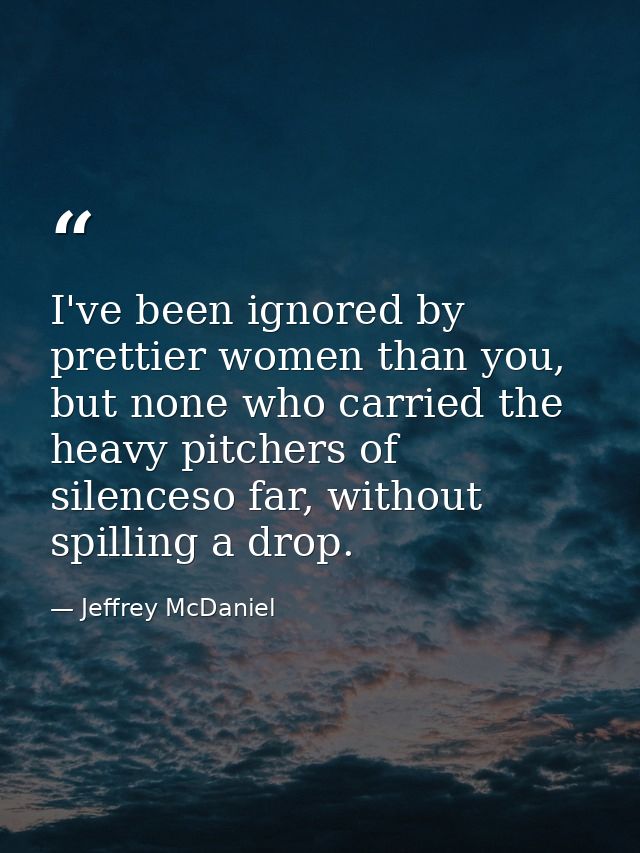 I've been ignored by prettier women than you, but none who carried the heavy pitchers of silenceso far, without spilling — Jeffrey McDaniel