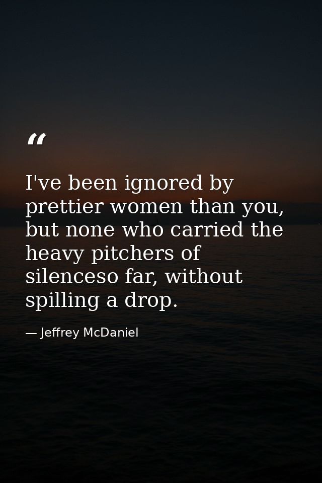 I've been ignored by prettier women than you, but none who carried the heavy pitchers of silenceso far, without spilling — Jeffrey McDaniel