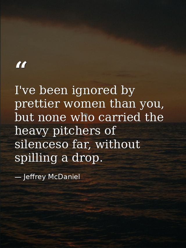 I've been ignored by prettier women than you, but none who carried the heavy pitchers of silenceso far, without spilling — Jeffrey McDaniel