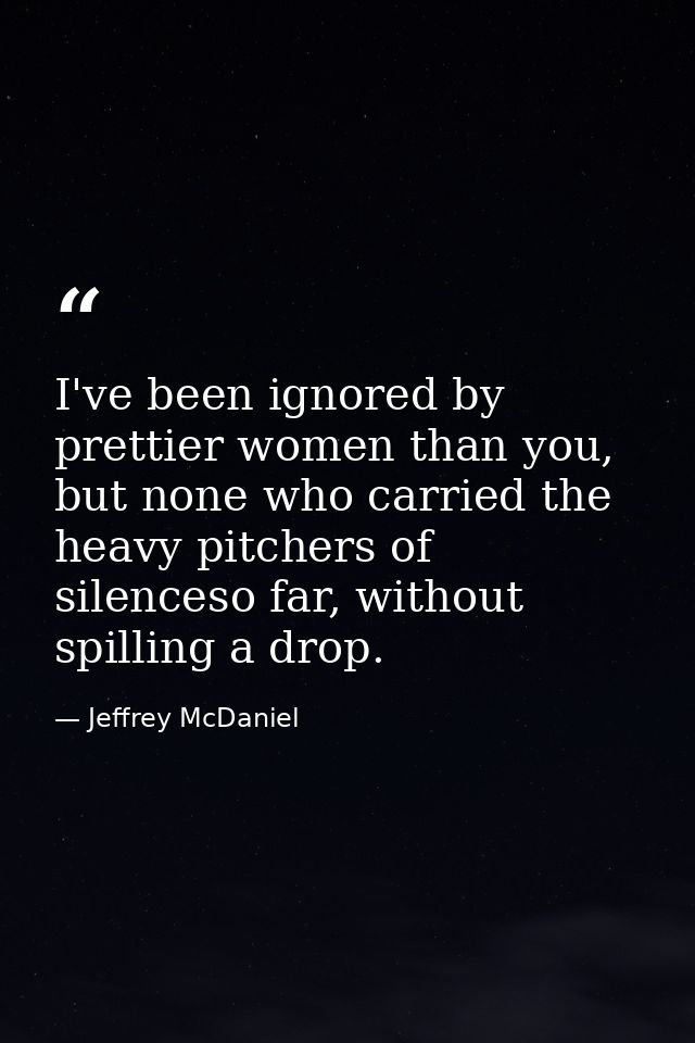 I've been ignored by prettier women than you, but none who carried the heavy pitchers of silenceso far, without spilling — Jeffrey McDaniel