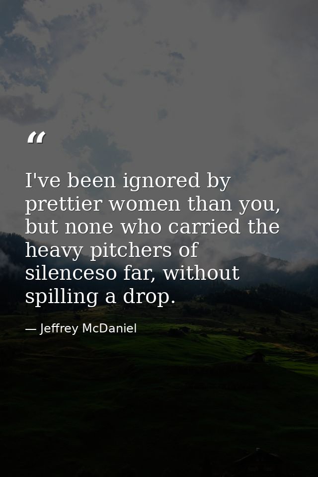 I've been ignored by prettier women than you, but none who carried the heavy pitchers of silenceso far, without spilling — Jeffrey McDaniel