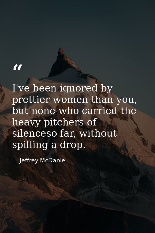 I've been ignored by prettier women than you, but none who carried the heavy pitchers of silenceso far, without spilling — Jeffrey McDaniel