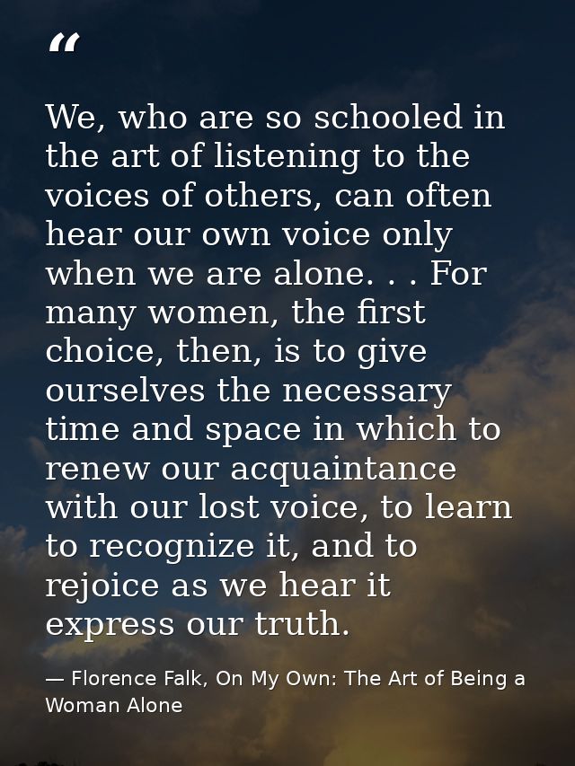 We, who are so schooled in the art of listening to the voices of others, can often hear our own voice only when we are a — Florence Falk, On My Own: The Art of Being a Woman Alone