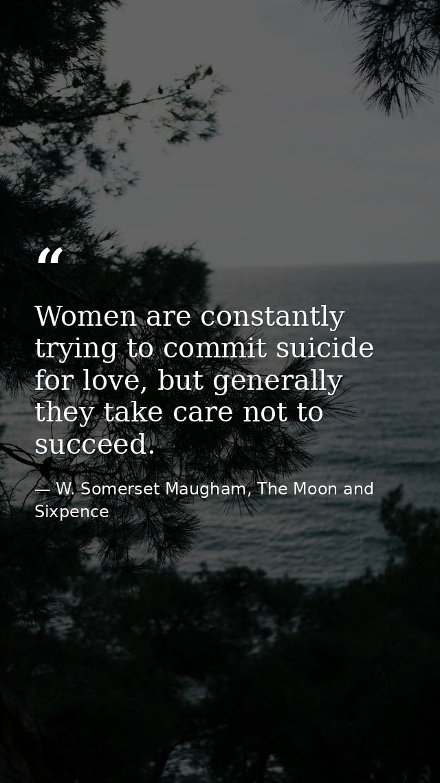 Women are constantly trying to commit suicide for love, but generally they take care not to succeed. — W. Somerset Maugham, The Moon and Sixpence
