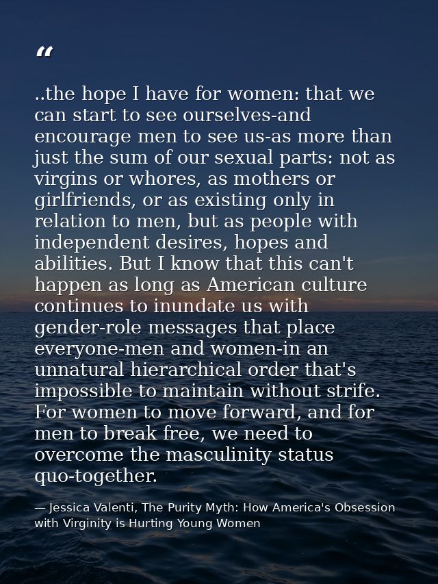 ..the hope I have for women: that we can start to see ourselves-and encourage men to see us-as more than just the sum of — Jessica Valenti, The Purity Myth: How America's Obsession with Virginity is Hurting Young Women