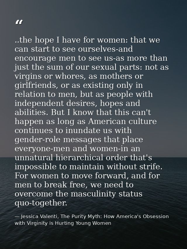 ..the hope I have for women: that we can start to see ourselves-and encourage men to see us-as more than just the sum of — Jessica Valenti, The Purity Myth: How America's Obsession with Virginity is Hurting Young Women