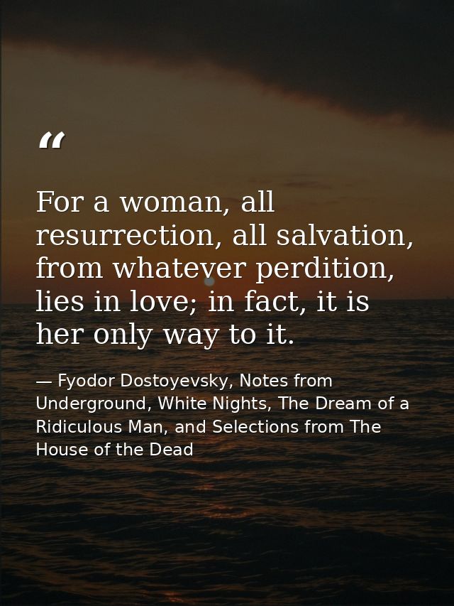 For a woman, all resurrection, all salvation, from whatever perdition, lies in love; in fact, it is her only way to it. — Fyodor Dostoyevsky, Notes from Underground, White Nights, The Dream of a Ridiculous Man, and Selections from The House of the Dead