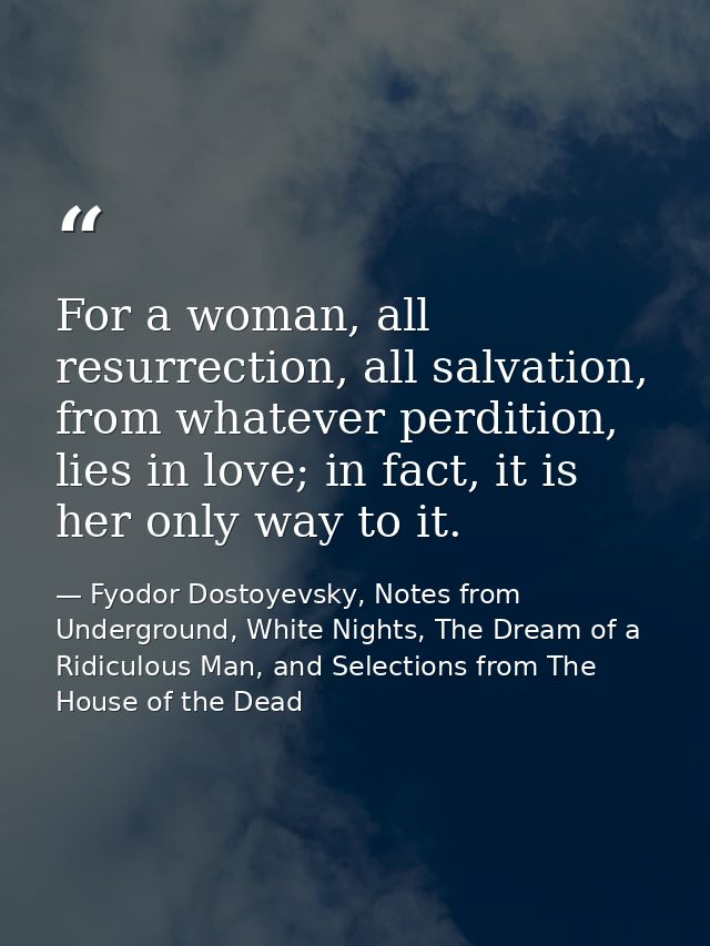 For a woman, all resurrection, all salvation, from whatever perdition, lies in love; in fact, it is her only way to it. — Fyodor Dostoyevsky, Notes from Underground, White Nights, The Dream of a Ridiculous Man, and Selections from The House of the Dead