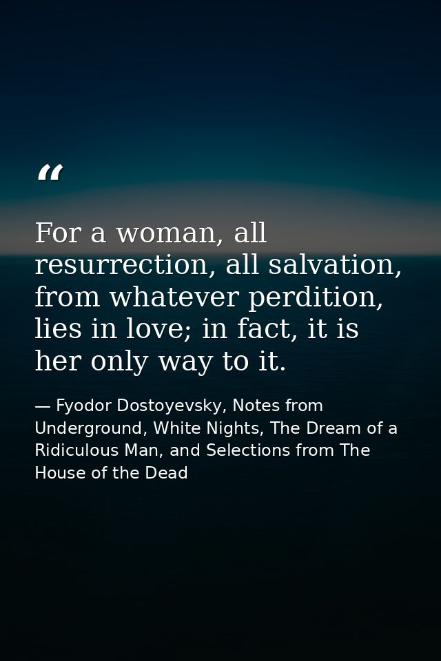 For a woman, all resurrection, all salvation, from whatever perdition, lies in love; in fact, it is her only way to it. — Fyodor Dostoyevsky, Notes from Underground, White Nights, The Dream of a Ridiculous Man, and Selections from The House of the Dead