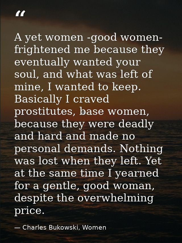 A yet women -good women- frightened me because they eventually wanted your soul, and what was left of mine, I wanted to  — Charles Bukowski, Women