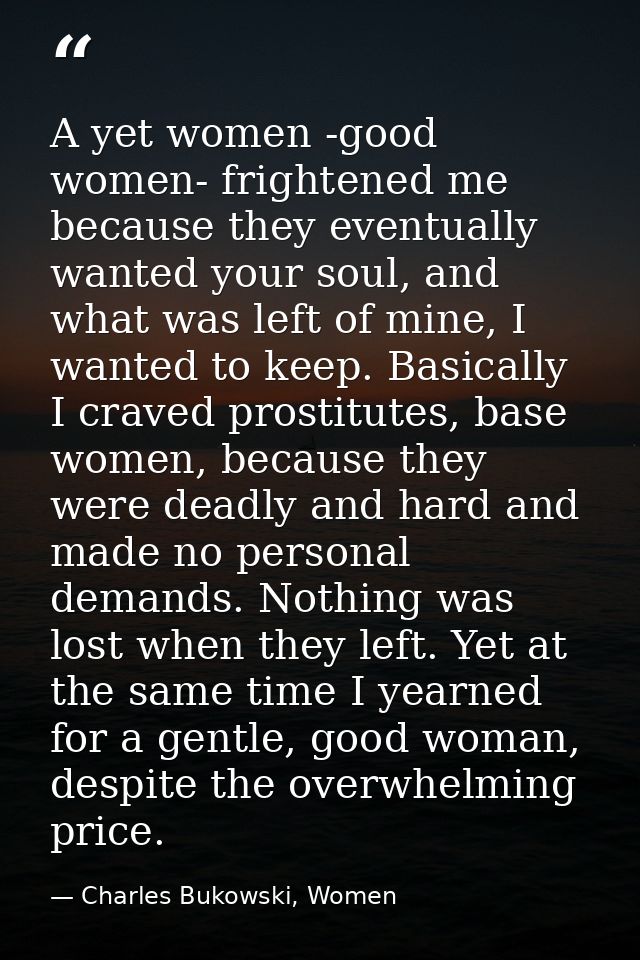 A yet women -good women- frightened me because they eventually wanted your soul, and what was left of mine, I wanted to  — Charles Bukowski, Women