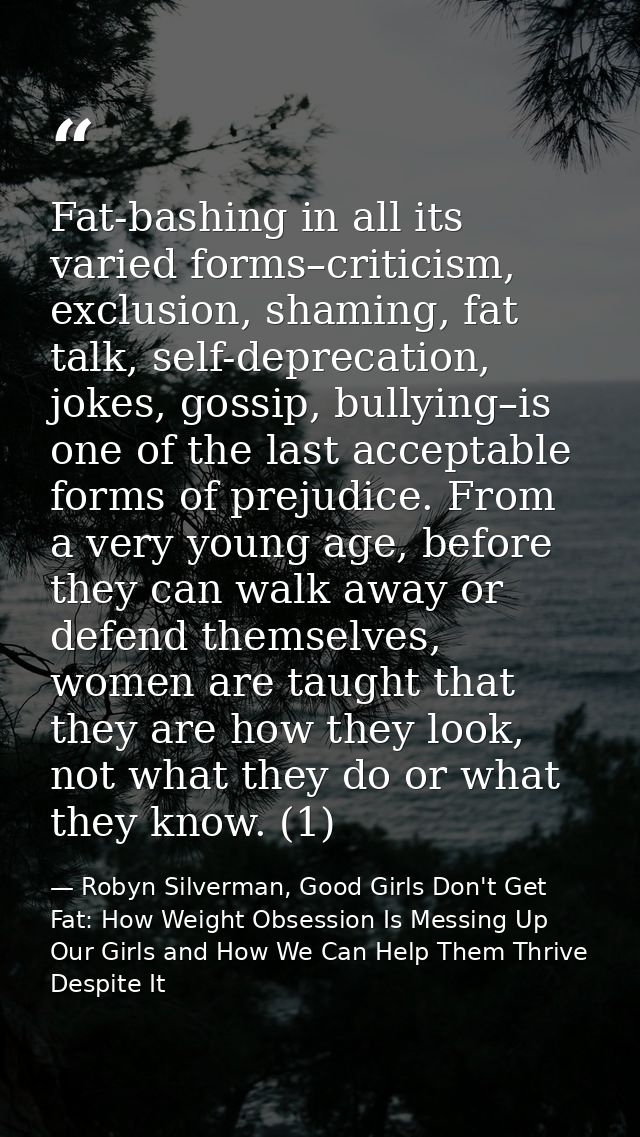 Fat-bashing in all its varied forms–criticism, exclusion, shaming, fat talk, self-deprecation, jokes, gossip, bullying–i — Robyn Silverman, Good Girls Don't Get Fat: How Weight Obsession Is Messing Up Our Girls and How We Can Help Them Thrive Despite It