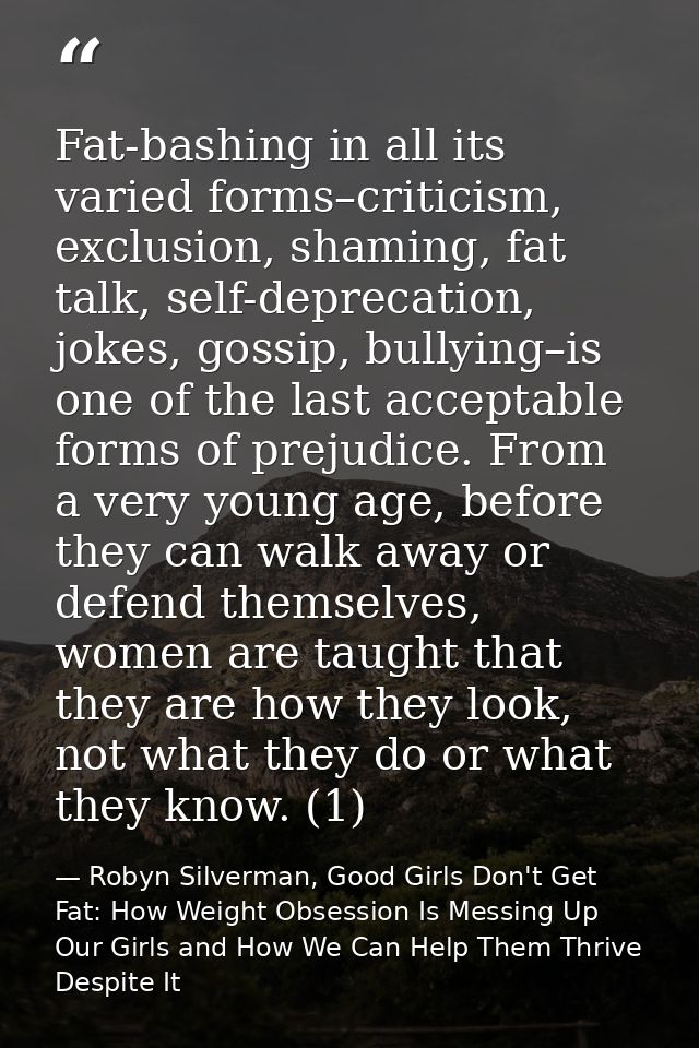 Fat-bashing in all its varied forms–criticism, exclusion, shaming, fat talk, self-deprecation, jokes, gossip, bullying–i — Robyn Silverman, Good Girls Don't Get Fat: How Weight Obsession Is Messing Up Our Girls and How We Can Help Them Thrive Despite It