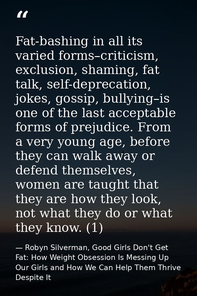 Fat-bashing in all its varied forms–criticism, exclusion, shaming, fat talk, self-deprecation, jokes, gossip, bullying–i — Robyn Silverman, Good Girls Don't Get Fat: How Weight Obsession Is Messing Up Our Girls and How We Can Help Them Thrive Despite It