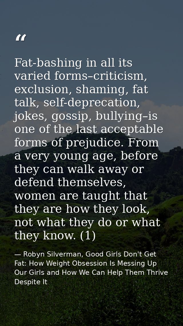 Fat-bashing in all its varied forms–criticism, exclusion, shaming, fat talk, self-deprecation, jokes, gossip, bullying–i — Robyn Silverman, Good Girls Don't Get Fat: How Weight Obsession Is Messing Up Our Girls and How We Can Help Them Thrive Despite It