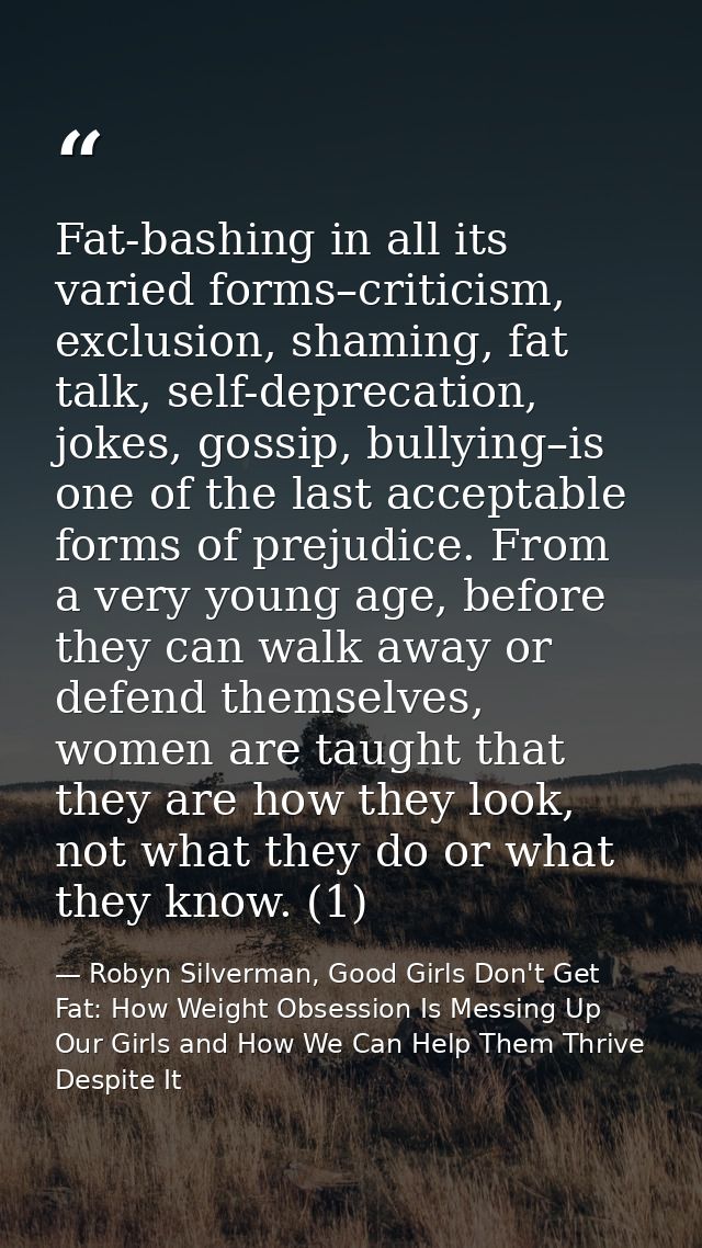 Fat-bashing in all its varied forms–criticism, exclusion, shaming, fat talk, self-deprecation, jokes, gossip, bullying–i — Robyn Silverman, Good Girls Don't Get Fat: How Weight Obsession Is Messing Up Our Girls and How We Can Help Them Thrive Despite It
