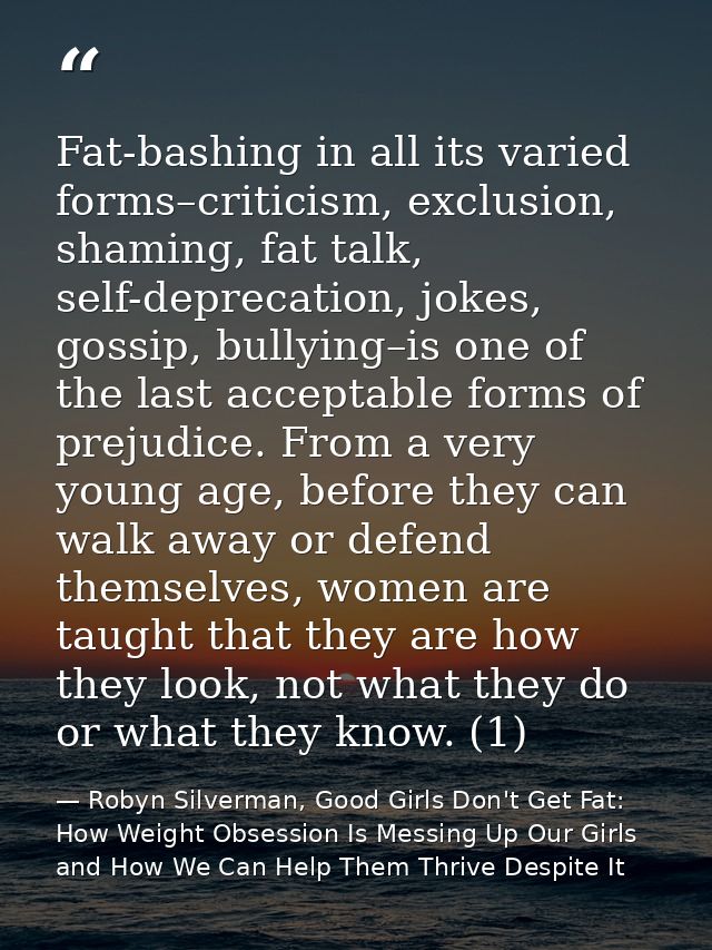 Fat-bashing in all its varied forms–criticism, exclusion, shaming, fat talk, self-deprecation, jokes, gossip, bullying–i — Robyn Silverman, Good Girls Don't Get Fat: How Weight Obsession Is Messing Up Our Girls and How We Can Help Them Thrive Despite It