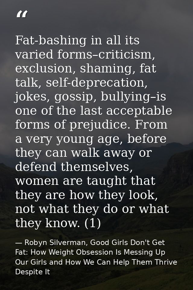 Fat-bashing in all its varied forms–criticism, exclusion, shaming, fat talk, self-deprecation, jokes, gossip, bullying–i — Robyn Silverman, Good Girls Don't Get Fat: How Weight Obsession Is Messing Up Our Girls and How We Can Help Them Thrive Despite It