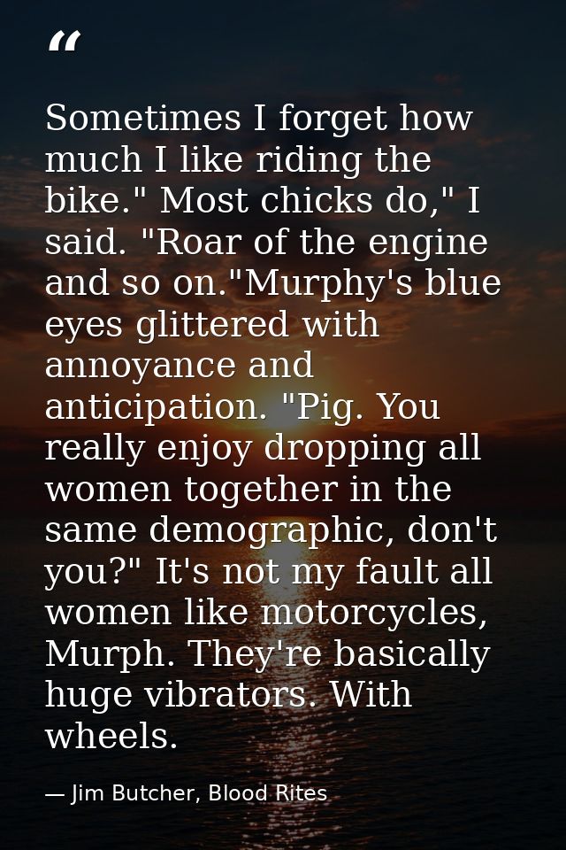 Sometimes I forget how much I like riding the bike." Most chicks do," I said. "Roar of the engine and so on."Murphy's bl — Jim Butcher, Blood Rites